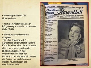 • ehemaliger Name: Die
Unzufriedene
• nach dem Österreichischen
Bürgerkrieg wurde sie umbenannt
(Jahr 1934)
• Einleitung aus der ersten
Ausgabe:
„Die Unzufriedene will (...)
Sprachrohr und Führerin sein im
Kampfe wider alles Unrecht, wider
allen Unverstand, wider alle
Rückständigkeit. In der
Unzufriedenheit liegt der
Fortschritt der Menschheit. Wenn
die Frauen vorwärtskommen
wollen, müssen auch sie
unzufrieden sein.“
 
