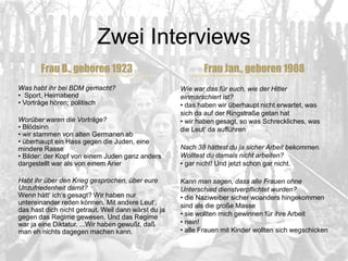 Zwei Interviews
Frau B., geboren 1923
Was habt ihr bei BDM gemacht?
• Sport, Heimabend
• Vorträge hören; politisch
Worüber waren die Vorträge?
• Blödsinn
• wir stammen von alten Germanen ab
• überhaupt ein Hass gegen die Juden, eine
mindere Rasse
• Bilder: der Kopf von einem Juden ganz anders
dargestellt war als von einem Arier
Habt ihr über den Krieg gesprochen, über eure
Unzufriedenheit damit?
Wenn hätt‘ ich‘s gesagt? Wir haben nur
untereinander reden können. Mit andere Leut‘,
das hast dich nicht getraut. Weil dann wärst du ja
gegen das Regime gewesen. Und das Regime
war ja eine Diktatur. ...Wir haben gewußt, daß
man eh nichts dagegen machen kann.
Frau Jan., geboren 1908
Wie war das für euch, wie der Hitler
einmarschiert ist?
• das haben wir überhaupt nicht erwartet, was
sich da auf der Ringstraße getan hat
• wir haben gesagt, so was Schreckliches, was
die Leut‘ da aufführen
Nach 38 hättest du ja sicher Arbeit bekommen.
Wolltest du damals nicht arbeiten?
• gar nicht! Und jetzt schon gar nicht.
Kann man sagen, dass alle Frauen ohne
Unterschied dienstverpflichtet wurden?
• die Naziweiber sicher woanders hingekommen
sind als die große Masse
• sie wollten mich gewinnen für ihre Arbeit
• nein!
• alle Frauen mit Kinder wollten sich wegschicken
 