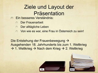 Ziele und Layout der
Präsentation
Ein besseres Verständnis:
Der Frauenarbeit
Der alltägliche Leben
Von wie es war, eine Frau in Österreich zu sein!
Die Entstehung der Frauenbewegung 
Ausgehenden 18. Jahrhunderts bis zum 1. Weltkrieg
 1. Weltkrieg  Nach dem Krieg  2. Weltkrieg
 