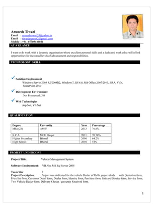 Arunesh Tiwari
Email : aruneshtiwari55@yahoo.in
Email : tiwariarunesh2@gmail.com
Mobile : +91- 07709440046
AT A GLANCE
I want to do work with a dynamic organization where excellent personal skills and a dedicated work ethic will afford
opportunities for increased levels of advancement and responsibilities.
TECHNOLOGY SKILL
.
Solution Environment
Windows Server 2003 R2/2008R2, Windows7, IIS 6.0, MS Office 2007/2010, JIRA, SVN,
SharePoint 2010
Development Environment
.Net Framework 3.0
Web Technologies
Asp.Net, VB.Net
QUALIFICATION
Degree University Year Percentage
MSc(CS) APSU 2013 76.6%
B.C.A. MCU Bhopal 2011 70.56%
Higher Secondary Bhopal 2008 64.2%
High School Bhopal 2004 54%
PROJECT UNDERGONE
Project Title: Vehicle Management System
Software Environment: VB.Net, MS Sql Server 2005
Team Size: 2
Project Description: Project was dedicated for the vehicle Dealer of Delhi project deals with Quotation form,
Price list form, Customer Detail form, Dealer form, Identity form, Purchase form, Sale and Service form, Service form,
Two Vehicle Dealer form. Delivery Chelan / gate pass Received form.
1
 