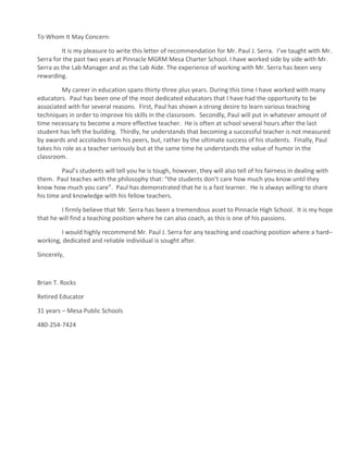 To Whom It May Concern:
It is my pleasure to write this letter of recommendation for Mr. Paul J. Serra. I’ve taught with Mr.
Serra for the past two years at Pinnacle MGRM Mesa Charter School. I have worked side by side with Mr.
Serra as the Lab Manager and as the Lab Aide. The experience of working with Mr. Serra has been very
rewarding.
My career in education spans thirty-three plus years. During this time I have worked with many
educators. Paul has been one of the most dedicated educators that I have had the opportunity to be
associated with for several reasons. First, Paul has shown a strong desire to learn various teaching
techniques in order to improve his skills in the classroom. Secondly, Paul will put in whatever amount of
time necessary to become a more effective teacher. He is often at school several hours after the last
student has left the building. Thirdly, he understands that becoming a successful teacher is not measured
by awards and accolades from his peers, but, rather by the ultimate success of his students. Finally, Paul
takes his role as a teacher seriously but at the same time he understands the value of humor in the
classroom.
Paul’s students will tell you he is tough, however, they will also tell of his fairness in dealing with
them. Paul teaches with the philosophy that: “the students don’t care how much you know until they
know how much you care”. Paul has demonstrated that he is a fast learner. He is always willing to share
his time and knowledge with his fellow teachers.
I firmly believe that Mr. Serra has been a tremendous asset to Pinnacle High School. It is my hope
that he will find a teaching position where he can also coach, as this is one of his passions.
I would highly recommend Mr. Paul J. Serra for any teaching and coaching position where a hard–
working, dedicated and reliable individual is sought after.
Sincerely,
Brian T. Rocks
Retired Educator
31 years – Mesa Public Schools
480-254-7424
 