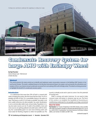 52
Condensate Recovery System forCondensate Recovery System for
Large AHU with EnthalpyLarge AHU with Enthalpy WheelWheel
Abstract
This article presents the study carried out to identify and implement water conservation measures in the Building HVAC Systems in hot
and humid climates. The study is validated based on the Mumbai International Airport Ltd. project, and summarizes the calculations and
analysis of the re-use of gross annual condensate recovered from recirculating AHUs with enthalpy wheel. The details are being presented
to highlight the benefit of a condensate recovery system.
Introduction
It is well known that more than 70% of Earth is covered with
water including the oceans. But few know that less than 1% of it is
potable and 90% of that 1% is unavailable, being in the polar ice
caps.That leaves us with 0.1% of water as potable. Sea water is not
even usable otherwise, let alone potable. Sea water desalination
is not a commercially viable route, at least today. Population is ris-
ing, but water sources are not. To add to the problem, more and
more sources are getting polluted and yield water unfit for drink-
ing. Our sustainability goal is to save more drinking water and
reuse water for flushing, irrigation or other non-potable use. The
About the Author
Raji Panicker has 16 years of experience in the HVAC industry, and is currently
with CH2M, the program managers for Mumbai International Airport Pvt. Ltd. He
is a LEED AP BD+C professional from Green Business Certification Institute
(GBCI), and member of USGBC and MIET (UK).
By Raji Panicker
Senior Design Lead - Mechanical
CH2M, Mumbai
Cooling tower, and (inset) condensate line supplying to cooling tower sump
continued on page 54
scarcity is already acute and in years to come it has the potential
of causing wars.
HVAC is energy and water intensive. So, we need to help
conserve water and power in whatever way we can. The focus
of this article is to establish the feasibility of harvesting air
conditioning condensate for non-potable use in large commercial
52 Air Conditioning and Refrigeration Journal ? November - December 2015
 