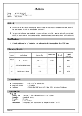 Page 1 of 2
RESUME
Name : NEHA SHARMA
Email : nehasharma0671@gmail.com
Mobile : 8826247409
Objective:
 I would like to be a part of organization where I could use and enhance my knowledge and talent for
the development of both the organization and myself.
 To gain good industrial and academic exposure and place myself in a position where I can apply and
enrich my inherent skills and hence contribute towards the success and prosperity of my organization.
Qualification:
 Completed Bachelor of Technology, in Information Technology from B.I.T Meerut.
Education Details:
course Institution University
Aggregate
Result
Year of
passing
B.Tech
B.I.T Meerut G.B.T.U 71.92 2013
12th Durga bari inter college
U.P. 64 2008
10th
Safalta inter college U.P. 60 2006
Technicalskills:
 Languages known : C,C++,HTML,JAVA,SQL.
 Operating System : : Windows
 Software : MS-Office,MS-Word,MS-Paint, BEA web logic,NetBeans
ProjectProfile:
Project 1
Project title : SMART CARD SECURITY ENHANCEMENT
Location : Academic project
Duration : 6 weeks
Role :Team member
Description : This project was implemented by using C++ and MATLAB.
 