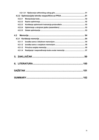 ix
4.2.1.3.1 Rješavanje softverskog uskog grla ................................................................. 91
4.2.2 Optimizacijske tehnike nespecifične za FPGA ..............................................91
4.2.2.1 Manipulacija koda................................................................................................... 92
4.2.2.2 Razine optimiranja.................................................................................................. 92
4.2.2.3 Korištenje optimiranih instrukcija proizvođača .................................................. 93
4.2.2.4 Optimiranje u strojnom jeziku (assembleru) ....................................................... 93
4.2.2.5 Ostale optimizacije................................................................................................. 93
4.3 Memorije.................................................................................................... 94
4.3.1 Korištenje memorije ........................................................................................94
4.3.1.1 Izvedba samo s lokalnom memorijom.................................................................. 94
4.3.1.2 Izvedba samo s vanjskom memorijom................................................................. 95
4.3.1.3 Priručna vanjska memorija.................................................................................... 95
4.3.1.4 Razbijanje i raspoređivanje koda unutar memorija ............................................ 97
5. ZAKLJUČAK...............................................................................99
6. LITERATURA............................................................................100
SAŽETAK .......................................................................................101
SUMMARY......................................................................................102
 