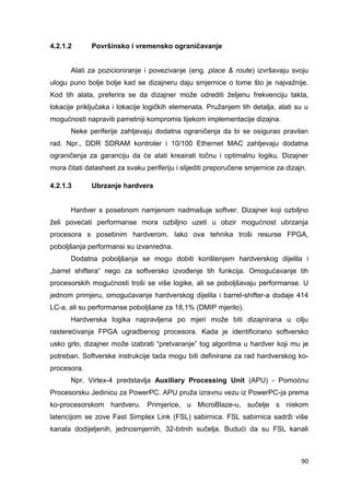 90
4.2.1.2 Površinsko i vremensko ograničavanje
Alati za pozicioniranje i povezivanje (eng. place & route) izvršavaju svoju
ulogu puno bolje bolje kad se dizajneru daju smjernice o tome što je najvažnije.
Kod tih alata, preferira se da dizajner može odrediti željenu frekvenciju takta,
lokacije priključaka i lokacije logičkih elemenata. Pružanjem tih detalja, alati su u
mogućnosti napraviti pametniji kompromis tijekom implementacije dizajna.
Neke periferije zahtjevaju dodatna ograničenja da bi se osigurao pravilan
rad. Npr., DDR SDRAM kontroler i 10/100 Ethernet MAC zahtjevaju dodatna
ograničenja za garanciju da će alati kreairati točnu i optimalnu logiku. Dizajner
mora čitati datasheet za svaku periferiju i slijediti preporučene smjernice za dizajn.
4.2.1.3 Ubrzanje hardvera
Hardver s posebnom namjenom nadmašuje softver. Dizajner koji ozbiljno
želi povećati performanse mora ozbiljno uzeti u obzir mogućnost ubrzanja
procesora s posebnim hardverom. Iako ova tehnika troši resurse FPGA,
poboljšanja performansi su izvanredna.
Dodatna poboljšanja se mogu dobiti korištenjem hardverskog dijelila i
„barrel shiftera“ nego za softversko izvođenje tih funkcija. Omogućavanje tih
procesorskih mogućnosti troši se više logike, ali se poboljšavaju performanse. U
jednom primjeru, omogućavanje hardverskog dijelila i barrel-shifter-a dodaje 414
LC-a, ali su performanse poboljšane za 18,1% (DMIP mjerilo).
Hardverska logika napravljena po mjeri može biti dizajnirana u cilju
rasterećivanja FPGA ugradbenog procesora. Kada je identificirano softversko
usko grlo, dizajner može izabrati “pretvaranje” tog algoritma u hardver koji mu je
potreban. Softverske instrukcije tada mogu biti definirane za rad hardverskog ko-
procesora.
Npr. Virtex-4 predstavlja Auxiliary Processing Unit (APU) - Pomoćnu
Procesorsku Jedinicu za PowerPC. APU pruža izravnu vezu iz PowerPC-ja prema
ko-procesorskom hardveru. Primjerice, u MicroBlaze-u, sučelje s niskom
latencijom se zove Fast Simplex Link (FSL) sabirnica. FSL sabirnica sadrži više
kanala dodijeljenih, jednosmjernih, 32-bitnih sučelja. Budući da su FSL kanali
 