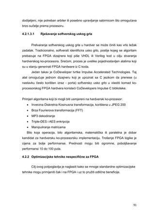 91
dodijeljeni, nije potreban arbiter ili posebno upravljanje sabirnicom što omogućava
brzo sučelje prema procesoru.
4.2.1.3.1 Rješavanje softverskog uskog grla
Pretvaranje softverskog uskog grla u hardver se može činiti kao vrlo težak
zadatak. Tradicionalno, softveraš identificira usko grlo, poslije kojeg se algoritam
prebacuje na FPGA dizajnera koji piše VHDL ili Verilog kod u cilju stvaranja
hardverskog ko-procesora. Srećom, proces je uvelike pojednostavljen alatima koji
su u stanju generirati FPGA hardware iz C koda.
Jedan takav je CoDeveloper tvrtke Impulse Accelerated Technologies. Taj
alat omogućuje jednom dizajneru koji je upoznat sa C jezikom da prenese (u
nastavku često korišten izraz - porta) softversko usko grlo u vlastiti komad ko-
procesorskog FPGA hardvera koristeći CoDevelopers Impulse C biblioteke.
Primjeri algoritama koji bi mogli biti usmjereni na hardverski ko-procesor:
 Inverzna Diskretna Kosinusna transformacija, korištena u JPEG 200
 Brza Fourierova transformacija (FFT)
 MP3 dekodiranje
 Triple-DES i AES enkripcija
 Manipuliranje matricama
Bilo koja operacija, bilo algoritamska, matematička ili paralelna je dobar
kandidat za hardversku ko-procesorsku implementaciju. Trošenje FPGA logike je
cijena za bolje performanse. Prednosti mogu biti ogromne, poboljšavanje
performansi 10 do 100 puta.
4.2.2 Optimizacijske tehnike nespecifične za FPGA
Cilj ovog potpoglavlja je naglasiti kako se mnoge standardne optimizacijske
tehnike mogu primijeniti čak i na FPGA i uz to pružiti odlične beneficije.
 