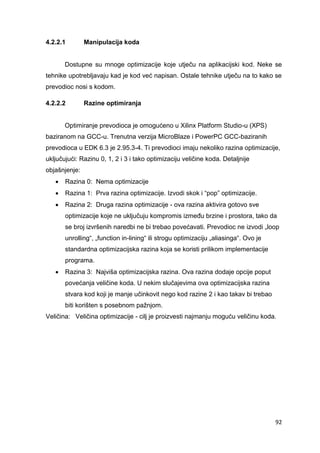 92
4.2.2.1 Manipulacija koda
Dostupne su mnoge optimizacije koje utječu na aplikacijski kod. Neke se
tehnike upotrebljavaju kad je kod već napisan. Ostale tehnike utječu na to kako se
prevodioc nosi s kodom.
4.2.2.2 Razine optimiranja
Optimiranje prevodioca je omogućeno u Xilinx Platform Studio-u (XPS)
baziranom na GCC-u. Trenutna verzija MicroBlaze i PowerPC GCC-baziranih
prevodioca u EDK 6.3 je 2.95.3-4. Ti prevodioci imaju nekoliko razina optimizacije,
uključujući: Razinu 0, 1, 2 i 3 i tako optimizaciju veličine koda. Detaljnije
objašnjenje:
 Razina 0: Nema optimizacije
 Razina 1: Prva razina optimizacije. Izvodi skok i “pop” optimizacije.
 Razina 2: Druga razina optimizacije - ova razina aktivira gotovo sve
optimizacije koje ne uključuju kompromis između brzine i prostora, tako da
se broj izvršenih naredbi ne bi trebao povećavati. Prevodioc ne izvodi „loop
unrolling“, „function in-lining“ ili strogu optimizaciju „aliasinga“. Ovo je
standardna optimizacijska razina koja se koristi prilikom implementacije
programa.
 Razina 3: Najviša optimizacijska razina. Ova razina dodaje opcije poput
povećanja veličine koda. U nekim slučajevima ova optimizacijska razina
stvara kod koji je manje učinkovit nego kod razine 2 i kao takav bi trebao
biti korišten s posebnom pažnjom.
Veličina: Veličina optimizacije - cilj je proizvesti najmanju moguću veličinu koda.
 