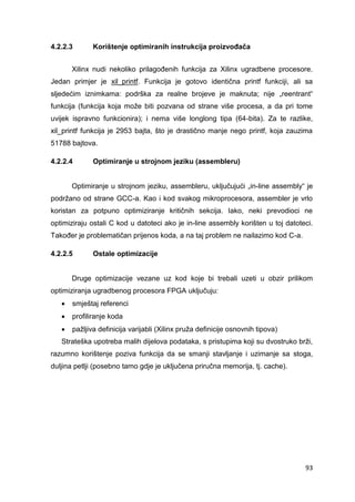 93
4.2.2.3 Korištenje optimiranih instrukcija proizvođača
Xilinx nudi nekoliko prilagođenih funkcija za Xilinx ugradbene procesore.
Jedan primjer je xil_printf. Funkcija je gotovo identična printf funkciji, ali sa
sljedećim iznimkama: podrška za realne brojeve je maknuta; nije „reentrant“
funkcija (funkcija koja može biti pozvana od strane više procesa, a da pri tome
uvijek ispravno funkcionira); i nema više longlong tipa (64-bita). Za te razlike,
xil_printf funkcija je 2953 bajta, što je drastično manje nego printf, koja zauzima
51788 bajtova.
4.2.2.4 Optimiranje u strojnom jeziku (assembleru)
Optimiranje u strojnom jeziku, assembleru, uključujući „in-line assembly“ je
podržano od strane GCC-a. Kao i kod svakog mikroprocesora, assembler je vrlo
koristan za potpuno optimiziranje kritičnih sekcija. Iako, neki prevodioci ne
optimiziraju ostali C kod u datoteci ako je in-line assembly korišten u toj datoteci.
Također je problematičan prijenos koda, a na taj problem ne nailazimo kod C-a.
4.2.2.5 Ostale optimizacije
Druge optimizacije vezane uz kod koje bi trebali uzeti u obzir prilikom
optimiziranja ugradbenog procesora FPGA uključuju:
 smještaj referenci
 profiliranje koda
 pažljiva definicija varijabli (Xilinx pruža definicije osnovnih tipova)
Strateška upotreba malih dijelova podataka, s pristupima koji su dvostruko brži,
razumno korištenje poziva funkcija da se smanji stavljanje i uzimanje sa stoga,
duljina petlji (posebno tamo gdje je uključena priručna memorija, tj. cache).
 