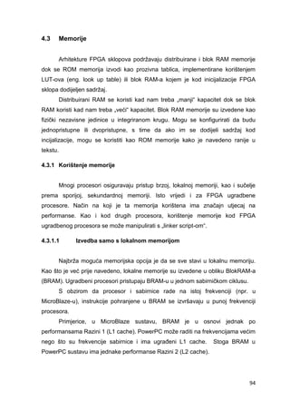 94
4.3 Memorije
Arhitekture FPGA sklopova podržavaju distribuirane i blok RAM memorije
dok se ROM memorija izvodi kao prozivna tablica, implementirane korištenjem
LUT-ova (eng. look up table) ili blok RAM-a kojem je kod inicijalizacije FPGA
sklopa dodijeljen sadržaj.
Distribuirani RAM se koristi kad nam treba „manji“ kapacitet dok se blok
RAM koristi kad nam treba „veći“ kapacitet. Blok RAM memorije su izvedene kao
fizički nezavisne jedinice u integriranom krugu. Mogu se konfigurirati da budu
jednopristupne ili dvopristupne, s time da ako im se dodijeli sadržaj kod
incijalizacije, mogu se koristiti kao ROM memorije kako je navedeno ranije u
tekstu.
4.3.1 Korištenje memorije
Mnogi procesori osiguravaju pristup brzoj, lokalnoj memoriji, kao i sučelje
prema sporijoj, sekundardnoj memoriji. Isto vrijedi i za FPGA ugradbene
procesore. Način na koji je ta memorija korištena ima značajn utjecaj na
performanse. Kao i kod drugih procesora, korištenje memorije kod FPGA
ugradbenog procesora se može manipulirati s „linker script-om“.
4.3.1.1 Izvedba samo s lokalnom memorijom
Najbrža moguća memorijska opcija je da se sve stavi u lokalnu memoriju.
Kao što je već prije navedeno, lokalne memorije su izvedene u obliku BlokRAM-a
(BRAM). Ugradbeni procesori pristupaju BRAM-u u jednom sabirničkom ciklusu.
S obzirom da procesor i sabirnice rade na istoj frekvenciji (npr. u
MicroBlaze-u), instrukcije pohranjene u BRAM se izvršavaju u punoj frekvenciji
procesora.
Primjerice, u MicroBlaze sustavu, BRAM je u osnovi jednak po
performansama Razini 1 (L1 cache). PowerPC može raditi na frekvencijama većim
nego što su frekvencije sabirnice i ima ugrađeni L1 cache. Stoga BRAM u
PowerPC sustavu ima jednake performanse Razini 2 (L2 cache).
 