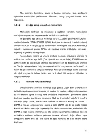 95
Ako program kompletno stane u lokalnu memoriju, tada postižemo
optimalne memorijske performanse. Međutim, mnogi programi trebaju veće
kapacitete.
4.3.1.2 Izvedba samo s vanjskom memorijom
Memorijski kontroleri za interakciju s različitim vanjskim memorijskim
uređajima su povezani na procesorsku sabirnicu za periferije.
Tri podržana tipa izbrisive memorije su SRAM, jedno-podatkovni SDRAM, i
double-data-rata (DDR) SDRAM. SRAM kontroler je najmanji i najjednostavniji
unutar FPGA, ali je i najskuplji od navedena tri memorijska tipa. DDR kontroler je
najveći i najsloženiji unutar FPGA, ali zahtjeva manje priključaka (pin-ova) i
najjeftiniji je gledano po megabajtu.
Kao dodatak, vezano uz vrijeme pristupa memoriji, prisutna je latencija na
sabirnici za periferije. Npr. OPB (On-chip sabirnica za periferije) SDRAM kontroler
zahtjeva četiri do šest ciklusa latencije za pisanje i osam do deset ciklusa latencije
za čitanje, ovisno o taktu. Najgora moguća izvedba programa se može postići na
način da ga se smjesti u vanjsku memoriju. Kako je optimizacija brzine izvođenja
cilj, cijeli program bi trebao rijetko, ako ne i nikad, biti usmjeren isključivo na
vanjsku memoriju.
4.3.1.3 Priručna vanjska memorija
Omogućavanje priručne memorije daje gotovo uvijek bolje performanse.
Arhitektura priručne memorije varira od modela do modela, s blagom tendencijom
da se direktno ugradi u silicij hard procesora. Instrukcijski i podatkovni cache
kontroleri spadaju pod birane parametre. Kad su ti kontroleri uključeni, priručna
memorija (eng. cache, termin često korišten u nastavku teksta) se “stvara” iz
BRAM-a. Stoga, omogućavanje cache-a troši BRAM koji bi se inače mogao
koristiti za lokalnu memoriju. Uspoređujući s lokalnom memorijom, cache troši više
BRAM-a nego lokalna memorija za istu količinu spremljenih podataka zato što
arhitektura cache-a zahtjeva pohranu oznaka adresnih linija. Osim toga,
omogućivši cache troši se i dio logike za opću namjenu da bi se stvorili cache
kontroleri.
 