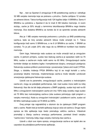 96
Npr. , test sa Spartan-3 omogućuje 8 KB podatkovnog cache-a i određuje
32 MB vanjske memorije koja se pretvara u priručnu. Cache zahtjeva 12 oznaka
za adresne bitove. Takva konfiguracija troši 124 logičke ćelije i 6 BRAM-a. Samo 4
BRAM-a su potrebna u Spartan-3 da bi imali 8 KB lokalne memorije. U ovom
slučaju, cache je 50% skuplji u terminima iskorištavanja BRAM-a nego lokalna
memorija. Dva dodatna BRAM-a se koriste da bi se spremile oznake adresnih
bitova.
Ako je 1 MB vanjske memorije pretvoreno u priručnu uz 8KB podatkovnog
cache-a, tada se broj oznaka adresnih bitova može smanjiti na 7. Takva
konfiguracija traži samo 5 BRAM-ova, a ne 6 (4 BRAM-a za cache, 1 BRAM za
oznake). To je još uvijek 25% više nego da su BRAM-ovi korišteni kao lokalna
memorija.
Osim toga, frekvencija rada sustava se može smanjiti kad je omogućen
cache. U jednom primjeru, sustav bez ikakvog cache-a je sposoban raditi na 75
MHz; sustav s cache-om može raditi samo na 60 MHz. Omogućavajući cache
kontroler dodaje se dodatna logika i kompleksnost dizajnu, smanjujući postignutu
frekvenciju sustava prilikom pozicioniranja i povezivanja (“place and route”) FPGA.
Stoga, u dodatku trošenja FPGA BRAM-a koji bi se mogli koristiti u svrhu
povećanja lokalne memorije, implementacija cache-a može također uzrokovati
smanjivanje cjelokupne frekvencije sustava.
Uzevši sve te parametre, omogućavajući cache, posebno s instrukcijskim
cache-om, mogu se poboljšati performanse, čak i kad sustav mora raditi na nižoj
frekvenciji. Kao što će biti dalje prikazano u DMIP poglavlju, sustav koji radi na 60
MHz s omogućenim instrukcijskim cache-om ima 150% bolju izvedbu nego sustav
od 75 MHz bez instrukcijskog cache-a (oba sustava pohranjuju cijeli program u
vanjsku memoriju). Kada su omogućeni instrukcijski i podatkovni cache, sustav od
60 MHz nadmašuje sustav od 75 MHZ za 308%.
Ovaj primjer nije najpraktičniji s obzirom da će cjelokupni DMIP program
stati u cache. Realni test je koristiti aplikaciju koja je veća od cache-a. Druga mjera
opreza se tiče aplikacija koje često premašuju veličinu cache-a. Višestruki
promašaji u čitanju cache-a smanjuju performanse, ponekad čineći vanjsku
“cache-iranu” memoriju lošiju nego vanjsku memoriju bez cache-a.
Uzevši u obzir sve mjere opreza, omogućavanje cache-a se isplati ako se
uspostavi da poboljšava performanse aplikacije.
 