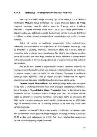 97
4.3.1.4 Razbijanje i raspoređivanje koda unutar memorija
Memorijska arhitektura koja pruža najbolje performanse je ona s lokalnom
memorijom. Međutim, takva arhitektura nije uvijek praktična budući da mnogi
programi premašuju kapacitet lokalne memorije. S druge strane, izvođenje
isključivo iz vanjske memorije može imati i do 8 puta slabije performanse s
obzirom na latencije sabirnice periferija. Cache-iranje vanjske memorije definitivno
poboljšava rezultate, ali postoje i alternativne metode koje mogu pružiti optimalne
rezultate.
Jedna od metoda je razbijanje programskog koda, maksimiziranje
frekvencije sustava i veličine unutarnje memorije. Kritični podaci, instrukcije i stog
su smješteni u unutarnju memoriju. Podatkovni cache nije korišten, čime se
omogućuje veća unutarnja memorijska banka. Ako lokalna memorija nije dovoljno
velika za pohranu svih instrukcija, dizajner bi trebao razmisliti o omogućavanju
instrukcijskog cache-a za veći doseg adresiranja u vanjskoj memoriji koji se koristi
za instrukcije.
Ako se ne troši BRAM u podatkovnom cache-u, unutarnja memorija se
može povećati i shodno tome imati više prostora. Instrukcijski cache za instrukcije
dodijeljene vanjskoj memoriji može biti vrlo učinkovit. Testiranje ili profiliranje
pokazuje kojim dijelovima koda je najteže pristupiti; dodjeljivanje tih dijelova
lokalnoj memoriji daje veće poboljšanje performansi nego cache-iranje.
Express Logics Thread-Metric test suite je primjer kako malo razbijanje
malog koda u unutarnjoj memoriji može imati značajno poboljšanje performansi.
Jedna funkcija u Thread-Metric Basic Processing testu je identificirana kao
vremenski kritična. Podatkovni dijelovi funkcija (koji čine 19% ukupne veličine
koda) su allocirani u unutarnju memoriju i instrukcijski cache je omogućen. 60
MHz, cache i razbijen programski sustav postižu performanse koje su 560% bolje
nego ne korištenje cache, ne “razbijenog” sustava od 75 MHz koji koristi samo
vanjsku memoriju.
Međutim, sustav od 75 MHz pokazuje veće poboljšanje s razbijanjem koda.
Ako su vremenski kritični podaci funkcija dodijeljeni unutarnjoj memoriji sustava od
75 MHz, dobivamo poboljšanje od 710%, čak i bez instrukcijskog cache-a za
ostatak koda dodijeljenog vanjskoj memoriji.
 