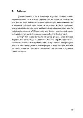 99
5. Zaključak
Ugradbeni procesori za FPGA nude mnoge mogućnosti s obzirom na samu
preprogramirljivost FPGA sustava, pogotovo ako se razvija i/ili dorađuje već
postojeća soft jezgra. Mogućnosti za optimiranje ima uvijek, pogotovo kada je riječ
o softverskoj optimizaciji meke jezgre, od racionalnog korištenja hardverskih
resursa, ponajprije memorije, pa do razbijanja i skraćivanja programskog koda. To
najbolje pokazuje primjer pAVR jezgre gdje se s dobrom i temeljitom softverskom
optimizacijom može u pojedinim sustavima puno uštediti te dobiti na brzini.
Glavni problem predstavlja vrijeme razvoja koje prosječno iznosi 6 mjeseci
do godinu dana po čovjeku pa je s obzirom na definiranu ulogu tih procesora kao i
specificiranu namjenu FPGA te potrebnu razinu znanja i vremena jednog dizajnera
(bilo da je riječ o znanju jezika za opis sklopovlja ili o znanju dostupnih alata koje
se koriste) preporuka kupiti gotovi „off-the-shelf“ hard procesor, s ugrađenim
željenim svojstvima.
 