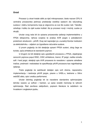 1
Uvod
Procesor (u stvari kratak oblik za riječ mikroprocesor, često nazvan CPU ili
centralna procesorska jedinica) predstavlja središnji sastavni dio računalnog
sustava i vitalnu komponentu koja je odgovorna za sve što sustav radi. Također,
određuje i koliko će cijeli sustav koštati: što je procesor noviji i moćniji, sustav je
skuplji.
Unutar ovog rada bit će opisana procesorska rješenja implementabilna u
FPGA sklopovima, njihova svojstva te analiza AVR jezgre s poboljšanom
protočnom strukturom - pAVR. Ovaj rad napravljen je u suradnji Končar institutom
za elektrotehniku – odjelom za Ugradbene računalne sustave.
U prvom poglavlju će biti detaljnije opisani FPGA sustavi, zbog čega se
koriste, opća arhitektura te standardni pojmovi.
U drugom će biti detaljniji opis ugradbenih procesora u FPGA, objašnjenje
osnovnih pojmova poput RISC, CISC arhitekture, licenci, IP jezgri, razlika između
soft i hard jezgri, detaljniji opis AVR procesora te navedene i opisane određene
inačice, prednosti i nedostataci te specifikacije pAVR procesora kao najprikladnije
rješenje.
Treće poglavlje će sadržavati detaljan opis svih shema, neposrednu
implementaciju i testiranje pAVR jezgre, pisane u VHDL-u, testirane u Xilinx
webISE alatu, opis i analizu performansi.
Unutar četvrtog poglavlja bit će navedene standardne optimizacijske
tehnike vezane uz softver i hardver, uz opise izvedbi memorija te njihovih
optimizacija. Rad završava zaključkom, popisom literature te sažetkom na
hrvatskom i engleskom jeziku.
 