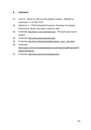 100
6. Literatura
[1] Vučić M. , Molnar G.; Alati za razvoj digitalnih sustava – Materijali za
predavanja I, II, III; FER; 2010.
[2] Fletcher B. H. ; FPGA Embedded Processors: Revealing True System
Performance; Memec, San Diego, California; 2005.
[3] S interneta, http://www.1-core.com/resources/ , Third-party open-source
projects,
[4] S interneta, http://www.actel.com/products/ip/ ,
[5] S interneta, http://doru.info/projects/hdl/pavr/group__pavr__pavr.html
[6] S interneta,
http://support.atmel.no/knowledgebase/avrstudiohelp/mergedProjects/AVR
ASM/AVRASM.htm
[7] S interneta, http://www.opencores.org/project,pavr
 