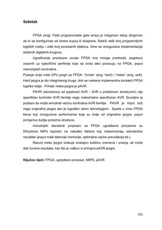 101
Sažetak
FPGA (engl. Field programmable gate array) je integrirani sklop dizajniran
da bi se konfigurirao od strane kupca ili dizajnera. Sadrži velik broj programirljivih
logičkih vratiju i velik broj povezanih dijelova, čime se omogućava implementacija
složenih digitalnih krugova.
Ugrađivanje procesora unutar FPGA ima mnoge prednosti, pogotovo
vezanih uz specifične periferije koje se onda lako povezuju na FPGA, poput
memorijskih kontrolera.
Postoje dvije vrste CPU jezgri za FPGA: “čvrste” (eng. hard) i “meke” (eng. soft).
Hard jezgra je dio integriranog kruga, dok se mekana implementira koristeći FPGA
logičke ćelije. Primjer meke jezgre je pAVR.
PAVR (skraćenica od pipelined AVR - AVR s protočnom strukturom) nije
specifičan kontroler AVR familije nego maksimalno specificiran AVR. Dovoljno je
podesiv da može simulirati većinu kontrolera AVR familije. PAVR je triput brži
nego originalna jezgra ako je izgrađen istom tehnologijom. Spada u vrstu FPGA
klona koji omogućava performanse koje su bolje od originalne jezgre, poput
primjerice dublje protočne strukture.
Industrijski standardi propisani za FPGA ugradbene procesore su
Dhrystone MIPs bazirani na nekoliko faktora koji maksimiziraju standardne
rezultate (poput male latencije memorije, optimalne razine prevođenja itd.).
Razvoj meke jezgre iziskuje značajnu količinu vremena i znanja, ali može
dati izvrsne rezultate, kao što je vidljivo iz primjera pAVR jezgre.
Ključne riječi: FPGA, ugradbeni procesor, MIPS, pAVR
 