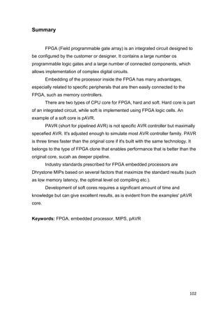 102
Summary
FPGA (Field programmable gate array) is an integrated circuit designed to
be configured by the customer or designer. It contains a large number os
programmable logic gates and a large number of connected components, which
allows implementation of complex digital circuits.
Embedding of the processor inside the FPGA has many advantages,
especially related to specific peripherals that are then easily connected to the
FPGA, such as memory controllers.
There are two types of CPU core for FPGA, hard and soft. Hard core is part
of an integrated circuit, while soft is implemented using FPGA logic cells. An
example of a soft core is pAVR.
PAVR (short for pipelined AVR) is not specific AVR controller but maximally
specefied AVR. It's adjusted enough to simulate most AVR controller family. PAVR
is three times faster than the original core if it's built with the same technology. It
belongs to the type of FPGA clone that enables performance that is better than the
original core, sucah as deeper pipeline.
Industry standards prescribed for FPGA embedded processors are
Dhrystone MIPs based on several factors that maximize the standard results (such
as low memory latency, the optimal level od compiling etc.).
Development of soft cores requires a significant amount of time and
knowledge but can give excellent results, as is evident from the examples' pAVR
core.
Keywords: FPGA, embedded processor, MIPS, pAVR
 