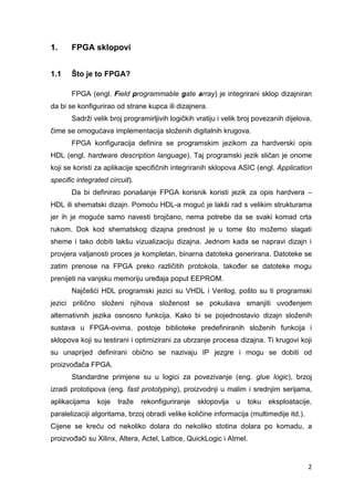 2
1. FPGA sklopovi
1.1 Što je to FPGA?
FPGA (engl. Field programmable gate array) je integrirani sklop dizajniran
da bi se konfigurirao od strane kupca ili dizajnera.
Sadrži velik broj programirljivih logičkih vratiju i velik broj povezanih dijelova,
čime se omogućava implementacija složenih digitalnih krugova.
FPGA konfiguracija definira se programskim jezikom za hardverski opis
HDL (engl. hardware description language). Taj programski jezik sličan je onome
koji se koristi za aplikacije specifičnih integriranih sklopova ASIC (engl. Application
specific integrated circuit).
Da bi definirao ponašanje FPGA korisnik koristi jezik za opis hardvera –
HDL ili shematski dizajn. Pomoću HDL-a moguć je lakši rad s velikim strukturama
jer ih je moguće samo navesti brojčano, nema potrebe da se svaki komad crta
rukom. Dok kod shematskog dizajna prednost je u tome što možemo slagati
sheme i tako dobiti lakšu vizualizaciju dizajna. Jednom kada se napravi dizajn i
provjera valjanosti proces je kompletan, binarna datoteka generirana. Datoteke se
zatim prenose na FPGA preko različitih protokola, također se datoteke mogu
prenijeti na vanjsku memoriju uređaja poput EEPROM.
Najčešći HDL programski jezici su VHDL i Verilog, pošto su ti programski
jezici prilično složeni njihova složenost se pokušava smanjiti uvođenjem
alternativnih jezika osnosno funkcija. Kako bi se pojednostavio dizajn složenih
sustava u FPGA-ovima, postoje biblioteke predefiniranih složenih funkcija i
sklopova koji su testirani i optimizirani za ubrzanje procesa dizajna. Ti krugovi koji
su unaprijed definirani obično se nazivaju IP jezgre i mogu se dobiti od
proizvođača FPGA.
Standardne primjene su u logici za povezivanje (eng. glue logic), brzoj
izradi prototipova (eng. fast prototyping), proizvodnji u malim i srednjim serijama,
aplikacijama koje traže rekonfiguriranje sklopovlja u toku eksploatacije,
paralelizaciji algoritama, brzoj obradi velike količine informacija (multimedije itd.).
Cijene se kreću od nekoliko dolara do nekoliko stotina dolara po komadu, a
proizvođači su Xilinx, Altera, Actel, Lattice, QuickLogic i Atmel.
 