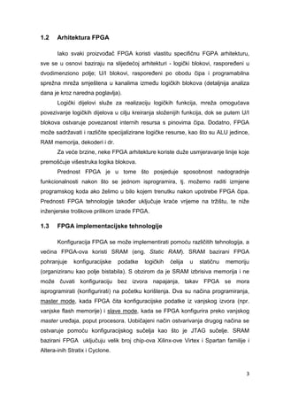 3
1.2 Arhitektura FPGA
Iako svaki proizvođač FPGA koristi vlastitu specifičnu FGPA arhitekturu,
sve se u osnovi baziraju na slijedećoj arhitekturi - logički blokovi, raspoređeni u
dvodimenziono polje; U/I blokovi, raspoređeni po obodu čipa i programabilna
sprežna mreža smještena u kanalima između logičkih blokova (detaljnija analiza
dana je kroz naredna poglavlja).
Logički dijelovi služe za realizaciju logičkih funkcija, mreža omogućava
povezivanje logičkih dijelova u cilju kreiranja složenijih funkcija, dok se putem U/I
blokova ostvaruje povezanost internih resursa s pinovima čipa. Dodatno, FPGA
može sadržavati i različite specijalizirane logičke resurse, kao što su ALU jedince,
RAM memorija, dekoderi i dr.
Za veće brzine, neke FPGA arhitekture koriste duže usmjeravanje linije koje
premošćuje višestruka logika blokova.
Prednost FPGA je u tome što posjeduje sposobnost nadogradnje
funkcionalnosti nakon što se jednom isprogramira, tj. možemo raditi izmjene
programskog koda ako želimo u bilo kojem trenutku nakon upotrebe FPGA čipa.
Prednosti FPGA tehnologije također uključuje kraće vrijeme na tržištu, te niže
inženjerske troškove prilikom izrade FPGA.
1.3 FPGA implementacijske tehnologije
Konfiguracija FPGA se može implementirati pomoću različitih tehnologija, a
većina FPGA-ova koristi SRAM (eng. Static RAM). SRAM bazirani FPGA
pohranjuje konfiguracijske podatke logičkih ćelija u statičnu memoriju
(organiziranu kao polje bistabila). S obzirom da je SRAM izbrisiva memorija i ne
može čuvati konfiguraciju bez izvora napajanja, takav FPGA se mora
isprogramirati (konfigurirati) na početku korištenja. Dva su načina programiranja,
master mode, kada FPGA čita konfiguracijske podatke iz vanjskog izvora (npr.
vanjske flash memorije) i slave mode, kada se FPGA konfigurira preko vanjskog
master uređaja, poput procesora. Uobičajeni način ostvarivanja drugog načina se
ostvaruje pomoću konfiguracijskog sučelja kao što je JTAG sučelje. SRAM
bazirani FPGA uključuju velik broj chip-ova Xilinx-ove Virtex i Spartan familije i
Altera-inih Stratix i Cyclone.
 