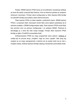 4
Postoji i SRAM bazirani FPGA koji je se od prethodno navedenog razlikuje
po tome što sadrži unutarnje flash blokove, čime se eliminira potreba za vanjskom
izbrisivom memorijom. Primjeri takve konfiguracije su Xilinx Spartan-3AN familija
te LatticeXP familija proizvođača Lattice Semiconductors.
Flash bazirani FPGA ne treba miješati s prethodnim tipom. SRAM bazirani
FPGA s unutarnjom flash memorijom koristi flash samo tijekom pokretanja da bi
pohranio podatke u SRAM konfiguracijske ćelije. Flash bazirani FPGA koristi flash
kao primrani izvor za pohranu konfiguracije i ne zahtjeva SRAM. Prednost te
tehnologije je u tome što troši manje energije. Primjeri flash baziranih FPGA
familija su Igloo i ProASIC3 proizvođača Actel.
Antifuse-bazirani FPGA se mogu programirati samo jednom. Antifuse je
uređaj koji ne provodi struju „inicijalno“ nego se mora „zapaliti“. Baš zbog tog
svojstva se ne mogu reprogramirati s obzirom da ne postoji način da se vrati u
inicijalno stanje. Antifuse bazirane familije uključuju Axcelerator proizvođača Actel.
 