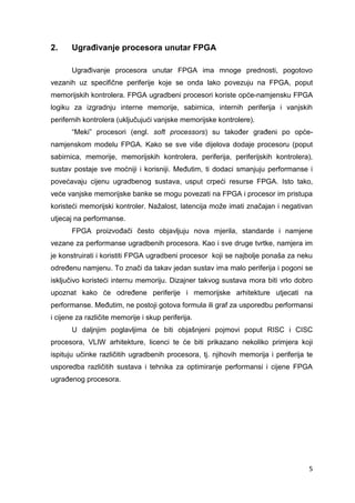 5
2. Ugrađivanje procesora unutar FPGA
Ugrađivanje procesora unutar FPGA ima mnoge prednosti, pogotovo
vezanih uz specifične periferije koje se onda lako povezuju na FPGA, poput
memorijskih kontrolera. FPGA ugradbeni procesori koriste opće-namjensku FPGA
logiku za izgradnju interne memorije, sabirnica, internih periferija i vanjskih
perifernih kontrolera (uključujući vanjske memorijske kontrolere).
“Meki” procesori (engl. soft processors) su također građeni po opće-
namjenskom modelu FPGA. Kako se sve više dijelova dodaje procesoru (poput
sabirnica, memorije, memorijskih kontrolera, periferija, periferijskih kontrolera),
sustav postaje sve moćniji i korisniji. Međutim, ti dodaci smanjuju performanse i
povećavaju cijenu ugradbenog sustava, usput crpeći resurse FPGA. Isto tako,
veće vanjske memorijske banke se mogu povezati na FPGA i procesor im pristupa
koristeći memorijski kontroler. Nažalost, latencija može imati značajan i negativan
utjecaj na performanse.
FPGA proizvođači često objavljuju nova mjerila, standarde i namjene
vezane za performanse ugradbenih procesora. Kao i sve druge tvrtke, namjera im
je konstruirati i koristiti FPGA ugradbeni procesor koji se najbolje ponaša za neku
određenu namjenu. To znači da takav jedan sustav ima malo periferija i pogoni se
isključivo koristeći internu memoriju. Dizajner takvog sustava mora biti vrlo dobro
upoznat kako će određene periferije i memorijske arhitekture utjecati na
performanse. Međutim, ne postoji gotova formula ili graf za usporedbu performansi
i cijene za različite memorije i skup periferija.
U daljnjim poglavljima će biti objašnjeni pojmovi poput RISC i CISC
procesora, VLIW arhitekture, licenci te će biti prikazano nekoliko primjera koji
ispituju učinke različitih ugradbenih procesora, tj. njihovih memorija i periferija te
usporedba različitih sustava i tehnika za optimiranje performansi i cijene FPGA
ugrađenog procesora.
 