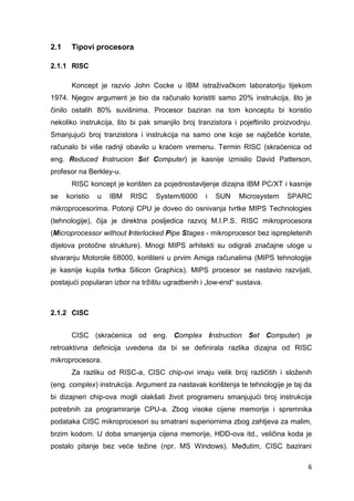 6
2.1 Tipovi procesora
2.1.1 RISC
Koncept je razvio John Cocke u IBM istraživačkom laboratoriju tijekom
1974. Njegov argument je bio da računalo koristiti samo 20% instrukcija, što je
činilo ostalih 80% suvišnima. Procesor baziran na tom konceptu bi koristio
nekoliko instrukcija, što bi pak smanjilo broj tranzistora i pojeftinilo proizvodnju.
Smanjujući broj tranzistora i instrukcija na samo one koje se najčešće koriste,
računalo bi više radnji obavilo u kraćem vremenu. Termin RISC (skraćenica od
eng. Reduced Instrucion Set Computer) je kasnije izmislio David Patterson,
profesor na Berkley-u.
RISC koncept je korišten za pojednostavljenje dizajna IBM PC/XT i kasnije
se koristio u IBM RISC System/6000 i SUN Microsystem SPARC
mikroprocesorima. Potonji CPU je doveo do osnivanja tvrtke MIPS Technologies
(tehnologije), čija je direktna posljedica razvoj M.I.P.S. RISC mikroprocesora
(Microprocessor without Interlocked Pipe Stages - mikroprocesor bez isprepletenih
dijelova protočne strukture). Mnogi MIPS arhitekti su odigrali značajne uloge u
stvaranju Motorole 68000, korišteni u prvim Amiga računalima (MIPS tehnologije
je kasnije kupila tvrtka Silicon Graphics). MIPS procesor se nastavio razvijati,
postajući popularan izbor na tržištu ugradbenih i „low-end“ sustava.
2.1.2 CISC
CISC (skraćenica od eng. Complex Instruction Set Computer) je
retroaktivna definicija uvedena da bi se definirala razlika dizajna od RISC
mikroprocesora.
Za razliku od RISC-a, CISC chip-ovi imaju velik broj različitih i složenih
(eng. complex) instrukcija. Argument za nastavak korištenja te tehnologije je taj da
bi dizajneri chip-ova mogli olakšati život programeru smanjujući broj instrukcija
potrebnih za programiranje CPU-a. Zbog visoke cijene memorije i spremnika
podataka CISC mikroprocesori su smatrani superiornima zbog zahtjeva za malim,
brzim kodom. U doba smanjenja cijena memorije, HDD-ova itd., veličina koda je
postalo pitanje bez veće težine (npr. MS Windows). Međutim, CISC bazirani
 