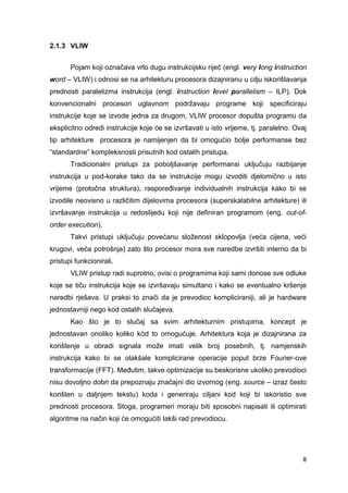 8
2.1.3 VLIW
Pojam koji označava vrlo dugu instrukcijsku riječ (engl. very long instruction
word – VLIW) i odnosi se na arhitekturu procesora dizajniranu u cilju iskorištavanja
prednosti paralelizma instrukcija (engl. instruction level parallelism – ILP). Dok
konvencionalni procesori uglavnom podržavaju programe koji specificiraju
instrukcije koje se izvode jedna za drugom, VLIW procesor dopušta programu da
eksplicitno odredi instrukcije koje će se izvršavati u isto vrijeme, tj. paralelno. Ovaj
tip arhitekture procesora je namijenjen da bi omogućio bolje performanse bez
“standardne” kompleksnosti prisutnih kod ostalih pristupa.
Tradicionalni pristupi za poboljšavanje performansi uključuju razbijanje
instrukcija u pod-korake tako da se instrukcije mogu izvoditi djelomično u isto
vrijeme (protočna struktura), raspoređivanje individualnih instrukcija kako bi se
izvodile neovisno u različitim dijelovima procesora (superskalabilne arhitekture) ili
izvršavanje instrukcija u redoslijedu koji nije definiran programom (eng. out-of-
order execution).
Takvi pristupi uključuju povećanu složenost sklopovlja (veća cijena, veći
krugovi, veća potrošnja) zato što procesor mora sve naredbe izvršiti interno da bi
pristupi funkcionirali.
VLIW pristup radi suprotno, ovisi o programima koji sami donose sve odluke
koje se tiču instrukcija koje se izvršavaju simultano i kako se eventualno kršenje
naredbi rješava. U praksi to znači da je prevodioc kompliciraniji, ali je hardware
jednostavniji nego kod ostalih slučajeva.
Kao što je to slučaj sa svim arhitekturnim pristupima, koncept je
jednostavan onoliko koliko kÔd to omogućuje. Arhitektura koja je dizajnirana za
korištenje u obradi signala može imati velik broj posebnih, tj. namjenskih
instrukcija kako bi se olakšale komplicirane operacije poput brze Fourier-ove
transformacije (FFT). Međutim, takve optimizacije su beskorisne ukoliko prevodioci
nisu dovoljno dobri da prepoznaju značajni dio izvornog (eng. source – izraz često
korišten u daljnjem tekstu) koda i generiraju ciljani kod koji bi iskoristio sve
prednosti procesora. Stoga, programeri moraju biti sposobni napisati ili optimirati
algoritme na način koji će omogućiti lakši rad prevodiocu.
 