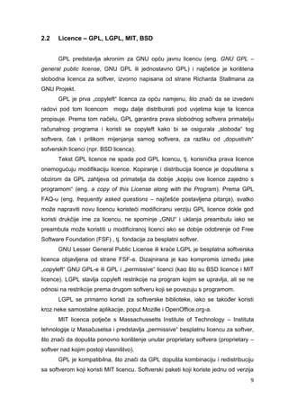 9
2.2 Licence – GPL, LGPL, MIT, BSD
GPL predstavlja akronim za GNU opću javnu licencu (eng. GNU GPL –
general public license, GNU GPL ili jednostavno GPL) i najčešće je korištena
slobodna licenca za softver, izvorno napisana od strane Richarda Stallmana za
GNU Projekt.
GPL je prva „copyleft“ licenca za opću namjenu, što znači da se izvedeni
radovi pod tom licencom mogu dalje distribuirati pod uvjetima koje ta licenca
propisuje. Prema tom načelu, GPL garantira prava slobodnog softvera primatelju
računalnog programa i koristi se copyleft kako bi se osigurala „sloboda“ tog
softvera, čak i prilikom mijenjanja samog softvera, za razliku od „dopustivih“
sofverskih licenci (npr. BSD licenca).
Tekst GPL licence ne spada pod GPL licencu, tj. korisnička prava licence
onemogućuju modifikaciju licence. Kopiranje i distribucija licence je dopuštena s
obzirom da GPL zahtjeva od primatelja da dobije „kopiju ove licence zajedno s
programom“ (eng. a copy of this License along with the Program). Prema GPL
FAQ-u (eng. frequently asked questions – najčešće postavljena pitanja), svatko
može napraviti novu licencu koristeći modificiranu verziju GPL licence dokle god
koristi drukčije ime za licencu, ne spominje „GNU“ i uklanja preambulu iako se
preambula može koristiti u modificiranoj licenci ako se dobije odobrenje od Free
Software Foundation (FSF) , tj. fondacije za besplatni softver.
GNU Lesser General Public License ili kraće LGPL je besplatna softverska
licenca objavljena od strane FSF-a. Dizajnirana je kao kompromis između jake
„copyleft“ GNU GPL-e ili GPL i „permissive“ licenci (kao što su BSD licence i MIT
licence). LGPL stavlja copyleft restrikcije na program kojim se upravlja, ali se ne
odnosi na restrikcije prema drugom softveru koji se povezuju s programom.
LGPL se primarno koristi za softverske biblioteke, iako se također koristi
kroz neke samostalne aplikacije, poput Mozille i OpenOffice.org-a.
MIT licenca potječe s Massachussetts Institute of Technology – Instituta
tehnologije iz Masačusetsa i predstavlja „permissive“ besplatnu licencu za softver,
što znači da dopušta ponovno korištenje unutar proprietary softvera (proprietary –
softver nad kojim postoji vlasništvo).
GPL je kompatibilna, što znači da GPL dopušta kombinaciju i redistribuciju
sa softverom koji koristi MIT licencu. Softverski paketi koji koriste jednu od verzija
 