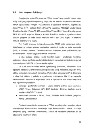 11
2.3 Hard naspram Soft jezgri
Postoje dvije vrste CPU jezgri za FPGA: “čvrste” (eng. hard) i “meke” (eng.
soft). Hard jezgra je dio integriranog kruga, dok se mekana implementira koristeći
FPGA logičke ćelije. Primjeri FPGA chip-ova s ugrađenim hard CPU jezgrama su
Xilinx Virtex-4 FX i Virtex-5 FXT s PowerPC jezgrama, ARM922T unutar Altera
Excalibur familije i PowerPC 405 unutar Xilinx Virtex-II Pro i Virtex-4 familije, Atmel
FPSLIC s AVR jezgrom. Altera je koristila Excalibur familiju s ugrađenom hard
ARMv4 jezgrom, al sada koristi Altera-in Nios-II soft CPU jezgru i Cortex-M1
ARMv6-baziranu CPU jezgru.
Tzv. “meki” procesor je izgrađen pomoću FPGA opće namjenske logike.
Uobičajeno je opisan pomoću prethodno navedenih jezika za opis sklopovlja
(HDL) ili pomoću „netliste“. Za razliku od hard procesora, meki procesori moraju
biti sintetizirani i moraju odgovarati FPGA proizvodu.
U oba slučaja, lokalna (često korišten naziv - unutarnja) memorija,
sabirnice, interne periferije, periferijski kontroleri i memorijski kontroleri moraju biti
izgrađeni pomoću FPGA opće namjenske logike.
Da bi se olakšao dizajn FPGA ugradbenog procesora, proizvođači nude
opsežne biblioteke u formi intelektualnog vlasništa (eng. intelectual property - IP) u
obliku periferija i memorijskih kontrolera. Proizvođači uključuju taj IP, tj. biblioteke
u alate koji dolaze u paketu s ugradbenim procesorom. Da bi se naglasila
raznovrsnost i fleksibilnost koju nude, dana je djelomična lista IP-eva uključena
kod ugradbenih procesora:
● periferije i periferijski kontroleri - ulazno izlazne jedinice opće namjene,
UART, Timer, Debugger, SPI, DMA kontroler, Ethernet (sučelje prema
vanjskom MAC/PHY chip-u).
● memorijski kontroleri - SRAM, Flash, SDRAM, DDR SDRAM (isključivo
Xilinx), CompactFlash
Prednosti ugradbenih procesora u FPGA su prilagodba, umanjen utjecaj
zastarjevanja komponenata, smanjenje broja komponenata i cijene, ubrzanje
sklopovlja (eng. hardware acceleration). Svaka od navedenih prednosti bit će
objašnjena u daljnjem tekstu.
 