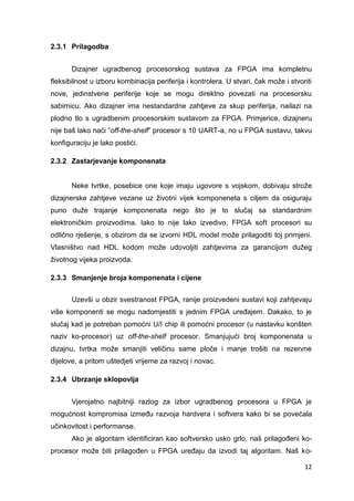 12
2.3.1 Prilagodba
Dizajner ugradbenog procesorskog sustava za FPGA ima kompletnu
fleksibilnost u izboru kombinacija periferija i kontrolera. U stvari, čak može i stvoriti
nove, jedinstvene periferije koje se mogu direktno povezati na procesorsku
sabirnicu. Ako dizajner ima nestandardne zahtjeve za skup periferija, nailazi na
plodno tlo s ugradbenim procesorskim sustavom za FPGA. Primjerice, dizajneru
nije baš lako naći “off-the-shelf” procesor s 10 UART-a, no u FPGA sustavu, takvu
konfiguraciju je lako postići.
2.3.2 Zastarjevanje komponenata
Neke tvrtke, posebice one koje imaju ugovore s vojskom, dobivaju strože
dizajnerske zahtjeve vezane uz životni vijek komponeneta s ciljem da osiguraju
puno duže trajanje komponenata nego što je to slučaj sa standardnim
elektroničkim proizvodima. Iako to nije lako izvedivo, FPGA soft procesori su
odlično rješenje, s obzirom da se izvorni HDL model može prilagoditi toj primjeni.
Vlasništvo nad HDL kodom može udovoljiti zahtjevima za garancijom dužeg
životnog vijeka proizvoda.
2.3.3 Smanjenje broja komponenata i cijene
Uzevši u obzir svestranost FPGA, ranije proizvedeni sustavi koji zahtjevaju
više komponenti se mogu nadomjestiti s jednim FPGA uređajem. Dakako, to je
slučaj kad je potreban pomoćni U/I chip ili pomoćni procesor (u nastavku korišten
naziv ko-procesor) uz off-the-shelf procesor. Smanjujući broj komponenata u
dizajnu, tvrtka može smanjiti veličinu same ploče i manje trošiti na rezervne
dijelove, a pritom uštedjeti vrijeme za razvoj i novac.
2.3.4 Ubrzanje sklopovlja
Vjerojatno najbitniji razlog za izbor ugradbenog procesora u FPGA je
mogućnost kompromisa između razvoja hardvera i softvera kako bi se povećala
učinkovitost i performanse.
Ako je algoritam identificiran kao softversko usko grlo, naš prilagođeni ko-
procesor može biti prilagođen u FPGA uređaju da izvodi taj algoritam. Naš ko-
 