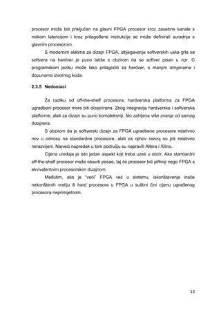 13
procesor može biti priključen na glavni FPGA procesor kroz zasebne kanale s
niskom latencijom i kroz prilagođene instrukcije se može definirati suradnja s
glavnim procesorom.
S modernim alatima za dizajn FPGA, izbjegavanje softverskih uska grla sa
softvera na hardver je puno lakše s obzirom da se softver pisan u npr. C
programskom jeziku može lako prilagoditi za hardver, s manjim izmjenama i
dopunama izvornog koda.
2.3.5 Nedostaci
Za razliku od off-the-shelf procesora, hardverska platforma za FPGA
ugradbeni procesor mora biti dizajnirana. Zbog integracije hardverske i softverske
platforme, alati za dizajn su puno kompleksniji, što zahtjeva više znanja od samog
dizajnera.
S obzirom da je softverski dizajn za FPGA ugradbene procesore relativno
nov u odnosu na standardne procesore, alati za njihov razvoj su još relativno
nerazvijeni. Najveći napredak u tom području su napravili Altera i Xilinx.
Cijena uređaja je isto jedan aspekt koji treba uzeti u obzir. Ako standardni
off-the-shelf procesor može obaviti posao, taj će procesor biti jeftiniji nego FPGA s
ekvivalentnim procesorskim dizajnom.
Međutim, ako je “veći” FPGA već u sistemu, iskorištavanje inače
nekorištenih vratiju ili hard procesora u FPGA u suštini čini cijenu ugrađenog
procesora neprimijetnom.
 