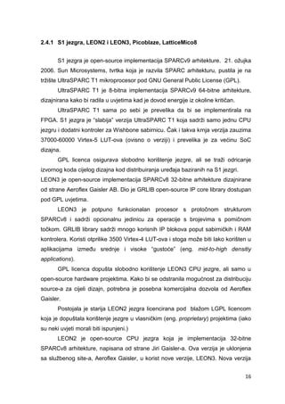16
2.4.1 S1 jezgra, LEON2 i LEON3, Picoblaze, LatticeMico8
S1 jezgra je open-source implementacija SPARCv9 arhitekture. 21. ožujka
2006. Sun Microsystems, tvrtka koja je razvila SPARC arhitekturu, pustila je na
tržište UltraSPARC T1 mikroprocesor pod GNU General Public License (GPL).
UltraSPARC T1 je 8-bitna implementacija SPARCv9 64-bitne arhitekture,
dizajnirana kako bi radila u uvjetima kad je dovod energije iz okoline kritičan.
UltraSPARC T1 sama po sebi je prevelika da bi se implementirala na
FPGA. S1 jezgra je “slabija” verzija UltraSPARC T1 koja sadrži samo jednu CPU
jezgru i dodatni kontroler za Wishbone sabirnicu. Čak i takva krnja verzija zauzima
37000-60000 Virtex-5 LUT-ova (ovisno o verziji) i prevelika je za većinu SoC
dizajna.
GPL licenca osigurava slobodno korištenje jezgre, ali se traži odricanje
izvornog koda cijelog dizajna kod distribuiranja uređaja baziranih na S1 jezgri.
LEON3 je open-source implementacija SPARCv8 32-bitne arhitekture dizajnirane
od strane Aeroflex Gaisler AB. Dio je GRLIB open-source IP core library dostupan
pod GPL uvjetima.
LEON3 je potpuno funkcionalan procesor s protočnom strukturom
SPARCv8 i sadrži opcionalnu jedinicu za operacije s brojevima s pomičnom
točkom. GRLIB library sadrži mnogo korisnih IP blokova poput sabirničkih i RAM
kontrolera. Koristi otprilike 3500 Virtex-4 LUT-ova i stoga može biti lako korišten u
aplikacijama između srednje i visoke “gustoće” (eng. mid-to-high densitiy
applications).
GPL licenca dopušta slobodno korištenje LEON3 CPU jezgre, ali samo u
open-source hardware projektima. Kako bi se odstranila mogućnost za distribuciju
source-a za cijeli dizajn, potrebna je posebna komercijalna dozvola od Aeroflex
Gaisler.
Postojala je starija LEON2 jezgra licencirana pod blažom LGPL licencom
koja je dopuštala korištenje jezgre u vlasničkim (eng. proprietary) projektima (iako
su neki uvjeti morali biti ispunjeni.)
LEON2 je open-source CPU jezgra koja je implementacija 32-bitne
SPARCv8 arhitekture, napisana od strane Jiri Gaisler-a. Ova verzija je uklonjena
sa službenog site-a, Aeroflex Gaisler, u korist nove verzije, LEON3. Nova verzija
 