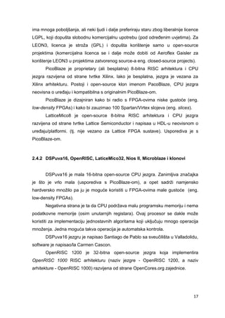 17
ima mnoga poboljšanja, ali neki ljudi i dalje preferiraju staru zbog liberalnije licence
LGPL, koji dopušta slobodnu komercijalnu upotrebu (pod određenim uvjetima). Za
LEON3, licenca je stroža (GPL) i dopušta korištenje samo u open-source
projektima (komercijalna licenca se i dalje može dobiti od Aeroflex Gaisler za
korištenje LEON3 u projektima zatvorenog source-a eng. closed-source projects).
PicoBlaze je proprietary (ali besplatna) 8-bitna RISC arhitektura i CPU
jezgra razvijena od strane tvrtke Xilinx. Iako je besplatna, jezgra je vezana za
Xilinx arhitekturu. Postoji i open-source klon imenom PacoBlaze, CPU jezgra
neovisna o uređaju i kompatibilna s originalnim PicoBlaze-om.
PicoBlaze je dizajniran kako bi radio s FPGA-ovima niske gustoće (eng.
low-density FPGAs) i kako bi zauzimao 100 Spartan/Virtex slojeva (eng. slices).
LatticeMico8 je open-source 8-bitna RISC arhitektura i CPU jezgra
razvijena od strane tvrtke Lattice Semiconductor i napisaa u HDL-u neovisnom o
uređaju/platformi. (tj. nije vezano za Lattice FPGA sustave). Usporediva je s
PicoBlaze-om.
2.4.2 DSPuva16, OpenRISC, LaticeMico32, Nios II, Microblaze i klonovi
DSPuva16 je mala 16-bitna open-source CPU jezgra. Zanimljiva značajka
je što je vrlo mala (usporediva s PicoBlaze-om), a opet sadrži namjensko
hardversko množilo pa ju je moguće koristiti u FPGA-ovima male gustoće (eng.
low-density FPGAs).
Negativna strana je ta da CPU podržava malu programsku memoriju i nema
podatkovne memorije (osim unutarnjih registara). Ovaj procesor se dakle može
koristiti za implementaciju jednostavnih algoritama koji uključuju mnogo operacija
množenja. Jedna moguća takva operacija je automatska kontrola.
DSPuva16 jezgru je napisao Santiago de Pablo sa sveučilišta u Valladolidu,
software je napisao/la Carmen Cascon.
OpenRISC 1200 je 32-bitna open-source jezgra koja implementira
OpenRISC 1000 RISC arhitekturu (naziv jezgre - OpenRISC 1200, a naziv
arhitekture - OpenRISC 1000) razvijena od strane OpenCores.org zajednice.
 