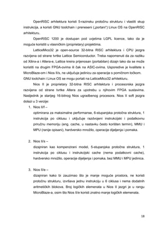 18
OpenRISC arhitektura koristi 5-razinsku protočnu strukturu i vlastiti skup
instrukcija, a koristi GNU toolchain i preneseni („portani“) Linux OS na OpenRISC
arhitekturu.
OpenRISC 1200 je dostupan pod uvjetima LGPL licence, tako da je
moguće koristiti u vlasničkim (proprietary) projektima.
LatticeMico32 je open-source 32-bitna RISC arhitektura i CPU jezgra
razvijena od strane tvrtke Lattice Semiconductor. Treba napomenuti da za razliku
od Xilinx-a i Altera-e, Lattice kreira prijenosan (portabilan) dizajn tako da se može
koristiti na drugim FPGA-ovima ili čak na ASIC-ovima. Usporedive je kvalitete s
MicroBlaze-om i Nios II/s, ne uključuje jedinicu za operacije s pomičnom točkom.
GNU toolchain i Linux OS se mogu portati na LatticeMico32 arhitekturu.
Nios II je proprietary 32-bitna RISC arhitektura i procesorska jezgra
razvijena od strane tvrtke Altera za upotrebu u njihovim FPGA sustavima.
Nasljednik je starijeg 16-bitnog Nios ugradbenog procesora. Nios II soft jezgra
dolazi u 3 verzije:
1. Nios II/f –
optimirana za maksimalne performanse, 6-stupanjska protočna struktura, 1
instrukcija po ciklusu i uključuje razdvojeni instrukcijski i podatkovnu
priručnu memoriju (eng. cache, u nastavku često korišten termin), MMU i
MPU (ranije opisani), hardversko množilo, operacije dijeljenja i pomaka.
2. Nios II/s –
dizajniran kao kompenzirani model, 5-stupanjska protočna struktura, 1
instrukcija po ciklusu i instrukcijski cache (nema podatkovni cache),
hardversko množilo, operacije dijeljenja i pomaka, bez MMU i MPU jedinica.
3. Nios II/e –
dizajniran kako bi zauzimao što je manje moguće prostora, ne koristi
protočnu strukturu, izvršava jednu instrukciju u 6 ciklusa i nema dodatnih
aritmetičkih blokova. Broj logičkih elemenata u Nios II jezgri je u rangu
MicroBlaze-a, osim što Nios II/e koristi znatno manje logičkih elemenata.
 