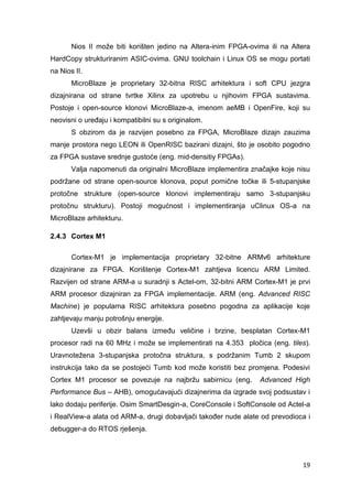 19
Nios II može biti korišten jedino na Altera-inim FPGA-ovima ili na Altera
HardCopy strukturiranim ASIC-ovima. GNU toolchain i Linux OS se mogu portati
na Nios II.
MicroBlaze je proprietary 32-bitna RISC arhitektura i soft CPU jezgra
dizajnirana od strane tvrtke Xilinx za upotrebu u njihovim FPGA sustavima.
Postoje i open-source klonovi MicroBlaze-a, imenom aeMB i OpenFire, koji su
neovisni o uređaju i kompatibilni su s originalom.
S obzirom da je razvijen posebno za FPGA, MicroBlaze dizajn zauzima
manje prostora nego LEON ili OpenRISC bazirani dizajni, što je osobito pogodno
za FPGA sustave srednje gustoće (eng. mid-densitiy FPGAs).
Valja napomenuti da originalni MicroBlaze implementira značajke koje nisu
podržane od strane open-source klonova, poput pomične točke ili 5-stupanjske
protočne strukture (open-source klonovi implementiraju samo 3-stupanjsku
protočnu strukturu). Postoji mogućnost i implementiranja uClinux OS-a na
MicroBlaze arhitekturu.
2.4.3 Cortex M1
Cortex-M1 je implementacija proprietary 32-bitne ARMv6 arhitekture
dizajnirane za FPGA. Korištenje Cortex-M1 zahtjeva licencu ARM Limited.
Razvijen od strane ARM-a u suradnji s Actel-om, 32-bitni ARM Cortex-M1 je prvi
ARM procesor dizajniran za FPGA implementacije. ARM (eng. Advanced RISC
Machine) je popularna RISC arhitektura posebno pogodna za aplikacije koje
zahtjevaju manju potrošnju energije.
Uzevši u obzir balans između veličine i brzine, besplatan Cortex-M1
procesor radi na 60 MHz i može se implementirati na 4.353 pločica (eng. tiles).
Uravnotežena 3-stupanjska protočna struktura, s podržanim Tumb 2 skupom
instrukcija tako da se postojeći Tumb kod može koristiti bez promjena. Podesivi
Cortex M1 procesor se povezuje na najbržu sabirnicu (eng. Advanced High
Performance Bus – AHB), omogućavajući dizajnerima da izgrade svoj podsustav i
lako dodaju periferije. Osim SmartDesgin-a, CoreConsole i SoftConsole od Actel-a
i RealView-a alata od ARM-a, drugi dobavljači također nude alate od prevodioca i
debugger-a do RTOS rješenja.
 