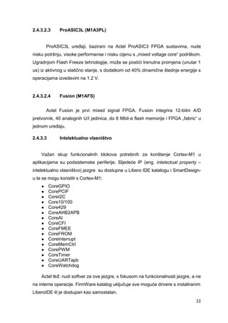22
2.4.3.2.3 ProASIC3L (M1A3PL)
ProASIC3L uređaji, bazirani na Actel ProASIC3 FPGA sustavima, nude
nisku potršnju, visoke performanse i nisku cijenu s „mixed voltage core“ podrškom.
Ugradnjom Flash Freeze tehnologije, može se postići trenutna promjena (unutar 1
us) iz aktivnog u statično stanje, s dodatkom od 40% dinamične štednje energije s
operacijama izvedevim na 1.2 V.
2.4.3.2.4 Fusion (M1AFS)
Actel Fusion je prvi mixed signal FPGA. Fusion integrira 12-bitni A/D
pretvornik, 40 analognih U/I jedinica, do 8 Mbit-a flash memorije i FPGA „fabric“ u
jednom uređaju.
2.4.3.3 Intelektualno vlasništvo
Važan skup funkcionalnih blokova potrebnih za korištenje Cortex-M1 u
aplikacijama su podsistemske periferije. Sljedeće IP (eng. intelectual property –
intelektualno vlasništvo) jezgre su dostupne u Libero IDE katalogu i SmartDesign-
u te se mogu koristiti s Cortex-M1:
● CoreGPIO
● CorePCIF
● CoreI2C
● Core10/100
● Core429
● CoreAHB2APB
● CoreAI
● CoreCFI
● CoreFMEE
● CoreFROM
● CoreInterrupt
● CoreMemCtrl
● CorePWM
● CoreTimer
● CoreUARTapb
● CoreWatchdog
Actel tkđ. nudi softver za ove jezgre, s fokusom na funkcionalnosti jezgre, a ne
na interne operacije. FirmWare katalog uključuje sve moguće drivere s instaliranim
LiberoIDE ili je dostupan kao samostalan.
 