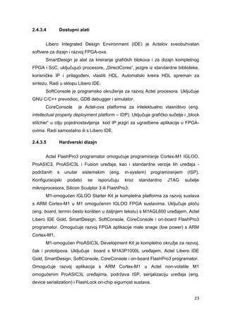 23
2.4.3.4 Dostupni alati
Libero Integrated Design Environment (IDE) je Actelov sveobuhvatan
softvere za dizajn i razvoj FPGA-ova.
SmartDesign je alat za kreiranje grafičkih blokova i za dizajn kompletnog
FPGA i SoC, uključujući procesore, „DirectCores“, jezgre iz standardne biblioteke,
korisničke IP i prilagođeni, vlastiti HDL. Automatski kreira HDL spreman za
sintezu. Radi u sklopu Libero IDE.
SoftConsole je programsko okruženje za razvoj Actel procesora. Uključuje
GNU C/C++ prevodioc, GDB debugger i simulator.
CoreConsole je Actel-ova platforma za intelektualno vlasništvo (eng.
intellectual property deployment platform – IDP). Uključuje grafičko sučelje i „block
stitcher“ u cilju pojednostavljenja kod IP jezgri za ugradbene aplikacije u FPGA-
ovima. Radi samostalno ili s Libero IDE.
2.4.3.5 Hardverski dizajn
Actel FlashPro3 programator omogućuje programiranje Cortex-M1 IGLOO,
ProASIC3, ProASIC3L i Fusion uređaja, kao i standardne verzije tih uređaja -
podržanih s unutar sistemskim (eng. in-system) programiranjem (ISP).
Konfiguracijski podatci se isporučuju kroz standardno JTAG sučelje
mikroprocesora, Silicon Sculptor 3 ili FlashPro3.
M1-omogućen IGLOO Starter Kit je kompletna platforma za razvoj sustava
s ARM Cortex-M1 u M1 omogućenim IGLOO FPGA sustavima. Uključuje ploču
(eng. board, termin često korišten u daljnjem tekstu) s M1AGL600 uređajem, Actel
Libero IDE Gold, SmartDesign, SoftConsole, CoreConsole i on-board FlashPro3
programator. Omogućuje razvoj FPGA aplikacije male snage (low power) s ARM
Cortex-M1.
M1-omogućen ProASIC3L Development Kit je kompletno okružje za razvoj,
čak i prototipova. Uključuje board s M1A3P1000L uređajem, Actel Libero IDE
Gold, SmartDesign, SoftConsole, CoreConsole i on-board FlashPro3 programator.
Omogućuje razvoj aplikacija s ARM Cortex-M1 u Actel non-volatile M1
omogućenim ProASIC3L uređajima, podržava ISP, serijalizaciju uređaja (eng.
device serialization) i FlashLock on-chip sigurnost sustava.
 