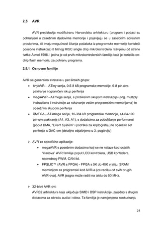 24
2.5 AVR
AVR predstavlja modificiranu Harvardsku arhitekturu (program i podaci su
pohranjeni u zasebnim dijelovima memorije i pojavljuju se u zasebnim adresnim
prostorima, ali imaju mogućnost čitanja podataka iz programske memorije koristeći
posebne instrukcije) 8 bitnog RISC single chip mikrokontrolera razvijenu od strane
tvrtke Atmel 1996. i jedna je od prvih mikrokontrolerskih familija koja je koristila on-
chip flash memoriju za pohranu programa.
2.5.1 Osnovne familije
AVR se generalno svrstava u pet širokih grupa:
 tinyAVR - ATiny serija, 0.5-8 kB programske memorije, 6-8 pin-ova
pakiranje i ograničeni skup periferija
 megaAVR - ATmega serija, s proširenim skupom instrukcija (eng. multiply
instructions i instrukcije za rukovanje većim programskim memorijama) te
opsežnim skupom periferija
 XMEGA - ATxmega serija, 16-384 kB programske memorije, 44-64-100
pin-ova pakiranje (A4, A3, A1), s dodatcima za poboljšanje performansi
(poput DMA, “Event System” i podrška za kriptografiju) te opsežan set
periferija s DAC-om (detaljno objašnjeno u 3. poglavlju)
 AVR za specifične aplikacije:
 megaAVR s posebnim dodacima koji se ne nalaze kod ostalih
“članova” AVR familije poput LCD kontrolera, USB kontrolera,
naprednog PWM, CAN itd.
 FPSLIC™ (AVR s FPGA) - FPGA s 5K do 40K vratiju, SRAM
memorijom za programski kod AVR-a (za razliku od svih drugih
AVR-ova). AVR jezgra može raditi na taktu do 50 MHz.
 32-bitni AVR-ovi:
AVR32 arhitektura koja uključuje SIMD i DSP instrukcije, zajedno s drugim
dodacima za obradu audia i videa. Ta familija je namijenjena konkuriranju
 