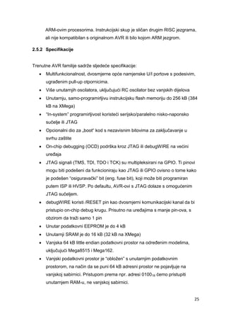 25
ARM-ovim procesorima. Instrukcijski skup je sličan drugim RISC jezgrama,
ali nije kompatibilan s originalnom AVR ili bilo kojom ARM jezgrom.
2.5.2 Specifikacije
Trenutne AVR familije sadrže sljedeće specifikacije:
 Multifunkcionalnost, dvosmjerne opće namjenske U/I portove s podesivim,
ugrađenim pull-up otpornicima.
 Više unutarnjih oscilatora, uključujući RC oscilator bez vanjskih dijelova
 Unutarnju, samo-programirljivu instrukcijsku flash memoriju do 256 kB (384
kB na XMega)
 “In-system” programirljivost koristeći serijsko/paralelno nisko-naponsko
sučelje ili JTAG
 Opcionalni dio za „boot“ kod s nezavisnim bitovima za zaključavanje u
svrhu zaštite
 On-chip debugging (OCD) podrška kroz JTAG ili debugWIRE na većini
uređaja
 JTAG signali (TMS, TDI, TDO i TCK) su multipleksirani na GPIO. Ti pinovi
mogu biti podešeni da funkcioniraju kao JTAG ili GPIO ovisno o tome kako
je podešen “osiguravački” bit (eng. fuse bit), koji može biti programiran
putem ISP ili HVSP. Po defaultu, AVR-ovi s JTAG dolaze s omogućenim
JTAG sučeljem.
 debugWIRE koristi /RESET pin kao dvosmjerni komunikacijski kanal da bi
pristupio on-chip debug krugu. Prisutno na uređajima s manje pin-ova, s
obzirom da traži samo 1 pin
 Unutar podatkovni EEPROM je do 4 kB
 Unutarnji SRAM je do 16 kB (32 kB na XMega)
 Vanjska 64 kB little endian podatkovni prostor na određenim modelima,
uključujući Mega8515 i Mega162.
 Vanjski podatkovni prostor je “obložen” s unutarnjim podatkovnim
prostorom, na način da se puni 64 kB adresni prostor ne pojavljuje na
vanjskoj sabirnici. Pristupom prema npr. adresi 010016 ćemo pristupiti
unutarnjem RAM-u, ne vanjskoj sabirnici.
 
