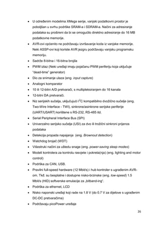 26
 U određenim modelima XMega serije, vanjski podatkovni prostor je
poboljšan u svrhu podrške SRAM-a i SDRAM-a. Načini za adresiranje
podataka su prošireni da bi se omogućilo direktno adresiranje do 16 MB
podatkovne memorije.
 AVR-ovi općenito ne podržavaju izvršavanje koda iz vanjske memorije.
Neki ASSP-ovi koji koriste AVR jezgru podržavaju vanjsku programsku
memoriju.
 Sadrže 8-bitna i 16-bitna brojila
 PWM izlaz (Neki uređaji imaju pojačanu PWM periferiju koja uključuje
“dead-time” generator)
 Dio za snimanje ulaza (eng. input capture)
 Analogni komparator
 10 ili 12-bitni A/D pretvarači, s multipleksiranjem do 16 kanala
 12-bitni DA pretvarači.
 Niz serijskih sučelja, uključujući I2
C kompatibilno dvožično sučelje (eng.
Two-Wire Interface - TWI), sinkrone/asinkrone serijske periferije
(UART/USART) korištene s RS-232, RS-485 itd.
 Serial Peripheral Interface Bus (SPI)
 Univerzalno serijsko sučelje (USI) za dvo ili trožični sinkroni prijenos
podataka
 Detekcija propada napajanja (eng. Brownout detection)
 Watchdog brojač (WDT)
 Višestruki načini za uštedu snage (eng. power-saving sleep modes)
 Modeli kontrolera za kontrolu rasvjete i pokreta(nja) (eng. lighting and motor
control)
 Podrška za CAN, USB.
 Pravilni full-speed hardware (12 Mbit/s) i hub kontroler s ugrađenim AVR-
om. Tkđ. su besplatne i dostupne nisko-brzinske (eng. low-speed) 1.5
Mbit/s (HID) softverske emulacije za „bitband-ing“.
 Podrška za ethernet, LCD
 Nisko naponski uređaji koji rade na 1.8 V (do 0.7 V za dijelove s ugrađenim
DC-DC pretvaračima)
 Podržavaju picoPower uređaje
 
