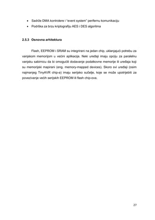 27
 Sadrže DMA kontrolere i “event system” perifernu komunikaciju
 Podrška za brzu kriptografiju AES i DES algoritma
2.5.3 Osnovna arhitektura
Flash, EEPROM i SRAM su integrirani na jedan chip, uklanjajući potrebu za
vanjskom memorijom u većini aplikacija. Neki uređaji imaju opciju za paralelnu
vanjsku sabirnicu da bi omogućili dodavanje podatkovne memorije ili uređaja koji
su memorijski mapirani (eng. memory-mapped devices). Skoro svi uređaji (osim
najmanjeg TinyAVR chip-a) imaju serijsko sučelje, koje se može upotrijebiti za
povezivanje većih serijskih EEPROM ili flash chip-ova.
 