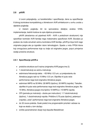 32
2.6 pAVR
U ovom potpoglavlju, uz karakteristike i specifikacije, dane su specifikacije
8 bitnog kontrolera kompatibilnog s Atmelovom AVR arhitekturom u svrhu uvoda u
sljedeće poglavlje.
U trećem poglavlju bit će sprovedena detaljna analiza VHDL
implementacije, testnih kodova te opis dijelova procesora.
pAVR (skraćenica od pipelined AVR - AVR s protočnom strukturom) nije
specifičan kontroler AVR familije nego maksimalno specificiran AVR. Dovoljno je
podesiv da može simulirati većinu kontrolera AVR familije. pAVR je triput brži nego
originalna jezgra ako je izgrađen istom tehnologijom. Spada u vrstu FPGA klona
koji omogućava performanse koje su bolje od originalne jezgre, poput primjerice
dublje protočne strukture.
2.6.1 Specifikacije pAVR-a
 protočna struktura sa 6 razina (originalna AVR jezgra ima 2)
 1 clock/instrukciji za većinu instrukcija
 estimirana frekvencija takta : ~50 MHz i 0.5 um; uz pretpostavku da
Atmelova jezgra radi na 15 MHz i 0.5 um. Otprilike tri puta veće
performanse nego kod originalne Atmelove jezgre.
 estimirani MIPS na 50 MHz: 28 MIPS (tipično), 50 MIPS (najviše). Također,
otprilike tri puta veće performanse nego kod originalne Atmelove jezgre. Na
15 MHz, Atmelova jezgra ima tipično 10 MIPS-a i 15 MIPS najviše.
 CPI (perioda po instrukciji - clocks per instruction): 1.7 clock/instrukciji
(tipično), 1 clock/instrukciji najviše. Približno 0.75 puta (tipično), jedamput
(najviše) „veće” performanse nego kod originalne Atmelove jezgre.
 do 32 izvora prekida. Svaki prekid ima programabilni prioritet i adrese na
koje se skače u tom slučaju
 izričito parametriziran dizajn koji dopušta fleksibilnost
 
