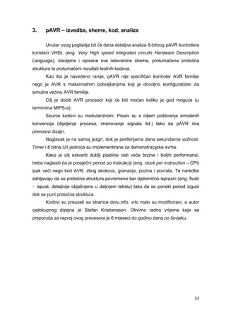33
3. pAVR – izvedba, sheme, kod, analiza
Unutar ovog poglavlja bit će dana detaljna analiza 8-bitnog pAVR kontrolera
koristeći VHDL (eng. Very High speed integrated circuits Hardware Description
Language), stavljene i opisane sve relevantne sheme, protumačena protočna
struktura te protumačeni rezultati testnih kodova.
Kao što je navedeno ranije, pAVR nije specifičan kontroler AVR familije
nego je AVR s maksimalnim poboljšanjima koji je dovoljno konfigurabilan da
simulira većinu AVR familije.
Cilj je dobiti AVR procesor koji će biti moćan koliko je god moguće (u
terminima MIPS-a).
Source kodovi su modularizirani. Pisani su s ciljem poštivanja smislenih
konvencija (dijeljenje procesa, imenovanje signala itd.) tako da pAVR ima
prenosivi dizajn.
Naglasak je na samoj jezgri, dok je periferijama dana sekundarna važnost.
Timer i 8 bitna U/I jedinica su implementirane za demonstracijske svrhe.
Kako je cilj ostvariti dublji pipeline radi veće brzine i boljih performansi,
treba naglasiti da je prosječni period po instrukciji (eng. clock per instruciton – CPI)
ipak veći nego kod AVR, zbog skokova, grananja, poziva i povrata. Te naredbe
zahtjevaju da se protočna struktura povremeno bar djelomično isprazni (eng. flush
– ispust, detaljnije objašnjeno u daljnjem tekstu) tako da se poneki period izgubi
dok se puni protočna struktura.
Kodovi su preuzeti sa stranice doru.info, vrlo malo su modificirani, a autor
cjelokupnog dizajna je Stefan Kristiansson. Okvirno radno vrijeme koje se
preporuča za razvoj ovog procesora je 6 mjeseci do godinu dana po čovjeku.
 