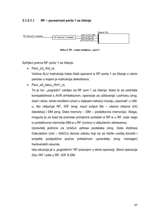 37
3.1.2.1.1 RF – povezivost porta 1 za čitanje
Slika 5. RF - smjer zahtjeva – port 1
Zahtjevi prema RF portu 1 za čitanje:
 Pavr_s3_rfrd_rq
Većina ALU instrukcija treba čitati operand iz RF porta 1 za čitanje u istom
periodu u kojem je instrukcija dekodirana.
 Pavr_s5_dacu_rfrd1_rq
To je tzv. „pogrešni“ zahtjev za RF port 1 za čitanje. Kako bi se zadržala
kompatibilnost s AVR arhitekturom, operacije za učitavanje i pohranu (eng.
load i store, često korišteni izrazi u daljnjem tekstu) moraju „operirati“ u UM-
u, što uključuje RF, IOF (eng. input output file – ulazno izlazna (UI)
datoteka) i DM (eng. Data memory – DM – podatkovna memorija). Stoga,
moguće je za load da prenese primjerice podatak iz RF-a u RF, prije nego
iz podatkovne memorije DM-a u RF (ovisno o uključenim adresama).
Upravitelj jedinice za izračun adresa podataka (eng. Data Address
Calculation Unit – DACU) donosi odluku koji će se fizički uređaj koristiti i
smješta posljedične pozive prikladnom upravitelju (eng. manager)
hardverskih resursa.
Ista situacija je s „pogrešnim“ RF pisanjem u store operaciji. Store operacija
čita i RF i piše u RF, IOF ili DM.
 
