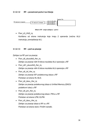 38
3.1.2.1.2 RF – povezivost porta 2 za čitanje
Slika 6. RF - smjer zahtjeva – port 2
 Pavr_s3_rfrd2_rq
Korišteno od strane instrukcija koje imaju 2 operanda (većina ALU
instrukcija, premještanja itd.)
3.1.2.1.3 RF – port za pisanje
Zahtjevi za RF port za pisanje:
 Pavr_s6_aluoutlo8_rfwr_rq
Zahtjev za pisanje nižih 8 bitova rezultata ALU operacije u RF
 Pavr_s61_aluouthi8_rfwr_rq
Zahtjev za pisanje viših 8 bitova rezultata ALU operacije u RF
 Pavr_s6_iof_rfwr_rq
Zahtjev za pisanje IOF podatkovnog izlaza u RF
Potreban od strane IN, BLD.
 Pavr_s6_dacu_rfwr_rq
Zahtjev za pisanje podatkovnog izlaza iz Unified Memory (DACU
podatkovni izlaz) u RF
 Pavr_s6_pm_rfwr_rq
Zahtjev za pisanje podatkovnog izlaza i PM-a u RF
Potreban od strane LPM, ELPM.
 Pavr_s5_dacu_rfwr_rq
Zahtjev za pisanje izlaza iz RF-a u RF.
Potreban od strane store i PUSH naredbi.
 