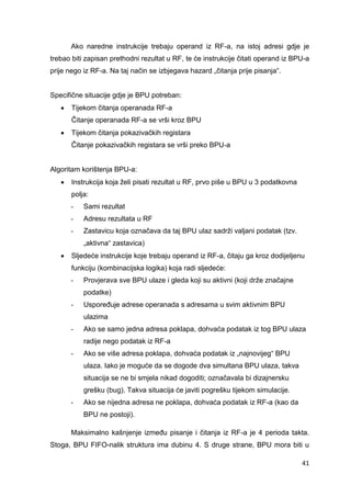 41
Ako naredne instrukcije trebaju operand iz RF-a, na istoj adresi gdje je
trebao biti zapisan prethodni rezultat u RF, te će instrukcije čitati operand iz BPU-a
prije nego iz RF-a. Na taj način se izbjegava hazard „čitanja prije pisanja“.
Specifične situacije gdje je BPU potreban:
 Tijekom čitanja operanada RF-a
Čitanje operanada RF-a se vrši kroz BPU
 Tijekom čitanja pokazivačkih registara
Čitanje pokazivačkih registara se vrši preko BPU-a
Algoritam korištenja BPU-a:
 Instrukcija koja želi pisati rezultat u RF, prvo piše u BPU u 3 podatkovna
polja:
- Sami rezultat
- Adresu rezultata u RF
- Zastavicu koja označava da taj BPU ulaz sadrži valjani podatak (tzv.
„aktivna“ zastavica)
 Sljedeće instrukcije koje trebaju operand iz RF-a, čitaju ga kroz dodijeljenu
funkciju (kombinacijska logika) koja radi sljedeće:
- Provjerava sve BPU ulaze i gleda koji su aktivni (koji drže značajne
podatke)
- Uspoređuje adrese operanada s adresama u svim aktivnim BPU
ulazima
- Ako se samo jedna adresa poklapa, dohvaća podatak iz tog BPU ulaza
radije nego podatak iz RF-a
- Ako se više adresa poklapa, dohvaća podatak iz „najnovijeg“ BPU
ulaza. Iako je moguće da se dogode dva simultana BPU ulaza, takva
situacija se ne bi smjela nikad dogoditi; označavala bi dizajnersku
grešku (bug). Takva situacija će javiti pogrešku tijekom simulacije.
- Ako se nijedna adresa ne poklapa, dohvaća podatak iz RF-a (kao da
BPU ne postoji).
Maksimalno kašnjenje između pisanje i čitanja iz RF-a je 4 perioda takta.
Stoga, BPU FIFO-nalik struktura ima dubinu 4. S druge strane, BPU mora biti u
 