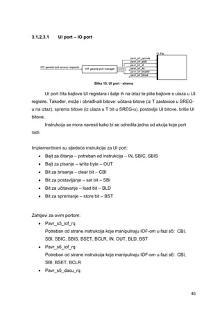 46
3.1.2.3.1 UI port – IO port
Slika 15. UI port - shema
UI port čita bajtove UI registara i šalje ih na izlaz te piše bajtove s ulaza u UI
registre. Također, može i obrađivati bitove: učitava bitove (iz T zastavice u SREG-
u na izlaz), sprema bitove (iz ulaza u T bit u SREG-u), postavlja UI bitove, briše UI
bitove.
Instrukcija se mora navesti kako bi se odredila jedna od akcija koje port
radi.
Implementirani su sljedeće instrukcije za UI port:
 Bajt za čitanje – potreban od instrukcija – IN, SBIC, SBIS
 Bajt za pisanje – write byte – OUT
 Bit za brisanje – clear bit – CBI
 Bit za postavljanje – set bit – SBI
 Bit za učitavanje – load bit – BLD
 Bit za spremanje – store bit – BST
Zahtjevi za ovim portom:
 Pavr_s5_iof_rq
Potreban od strane instrukcija koje manipuliraju IOF-om u fazi s5: CBI,
SBI, SBIC, SBIS, BSET, BCLR, IN, OUT, BLD, BST
 Pavr_s6_iof_rq
Potreban od strane instrukcija koje manipuliraju IOF-om u fazi s6: CBI,
SBI, BSET, BCLR
 Pavr_s5_dacu_rq
 