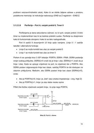 51
prošireni neizravni/indirektni skok). Kako bi se dobile željene adrese u prostoru
podatkovne memorije, te instrukcije nadovezuju EIND sa Z registrom – EIND:Z.
3.1.2.3.9 Periferije – Port A, vanjski prekid 0, Timer 0
Periferijama je dana sekundarna važnost, no UI port, vanjski prekid i 8 bitni
timer su implementirani kao bi se testirao prekidni sustav. Periferije su dizajnirane
kako bi funkcionirale odvojeno i kako bi se lako nadograđivale.
Port A sadrži 8 dvosmjernih UI linija opće namjene. Linije 0 i 1 sadrže
također i alternativne funkcije:
 Linija 0 se može koristiti kao ulaz za vanjski prekid 0
 Linija 1 se može koristiti kao ulaz za timer 0
Portom A se upravlja kroz 3 IOF lokacije: PORTA, DDRA i PINA. DDRA postavlja
smjer svakog priključka. DDRA(i)=0 znači da je linija i ulaz, DDRA(i)=1 znači da je
linija i izlaz. Kada se upisuje vrijednost na port, ta vrijednost ide u PORTA. Ako
DDRA postavi odgovarajuće linije kao izlaze, sadržaj PORTA će biti dostupan na
izlaznim priključcima. Međutim, ako DDRA postavi linije kao ulaze (DDRA(i)=0),
onda:
 Ako je PORTA(i)=0, linija i je „čisti“ ulaz (visoka impedancija – eng. High Z)
 Ako je PORTA(i)=1, linija i je ulaz slabe visoke razine
PINA čita fizičke vrijednosti vanjskih linija, i to prije nego PORTA.
Slika 22. Port A - shema
 