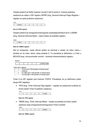 52
Vanjski prekid 0 je fizički mapiran na liniji 0 (bit 0) porta A. Vezana prekidna
zastavica se nalazi u IOF registru GIFRP (eng. General Interrupt Flags Register –
registar za opće prekidne zastavice).
Slika 23. GIFR registar
Vanjski prekid 0 je omogućen/onemogućen postavljajući/brišući bit 6 u GIMSK
(eng. General Interrupt Mask – opća maska za prekide) registru.
Slika 24. GIMSK registar
Ako je omogućen, može okinuti prekid na tranziciji s visoke na nisku razinu i
obratno te na nisku razinu ulaza prekida 0. To ponašnje je definirano s 2 bita u
MCUCR (eng. microcontroller control – kontrola mikrokontrolera) registru:
Timer 0 je IOF registar pod imenom TCNT0. Ponašanje mu je definirano preko
skupa IOF registara:
 TIFR (eng. Timer Interrupt Flag register – registar sa zastavicom prekida za
timer) sadrži Timer 0 prekidnu zastavicu:
Slika 25. TIFR registar
 TIMSK (eng. Timer Interrupt Mask – maska za prekida za timer) sadrži
zastavicu koja omogućava/onemogućava Timer 0 prekid:
Slika 26. TIMSK registar
 