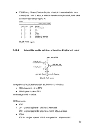 53
 TCCR0 (eng. Timer 0 Control Register – kontrolni registar) definira izvor
skaliranja za Timer 0. Kada je odabran vanjski ulazni priključak, izvor takta
za Timer 0 će biti linija 0 porta A:
Slika 27. TCCR0 registar
3.1.2.4 Aritmetičko logička jedinica – arithmetical & logical unit – ALU
Slika 28. ALU - shema
ALU jedinica je 100% kombinacijski dio. Prihvaća 2 operanda:
 16 bitni operand – kroz BPU
 8 bitni operand – kroz BPU
ALU izlaz je širine 16 bitova.
ALU instrukcije:
 NOP
 OP1 – prenosi operand 1 izravno na ALU izlaz
OP2 – prenosi operand 2 izravno na nižih 8 bita ALU izlaza
 ADD8
ADC8 – zbraja s prijenos nižih 8 bita operanda 1 s operandom 2
 